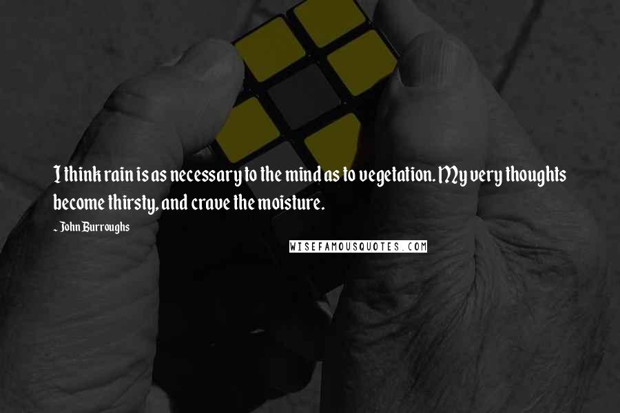 John Burroughs Quotes: I think rain is as necessary to the mind as to vegetation. My very thoughts become thirsty, and crave the moisture.