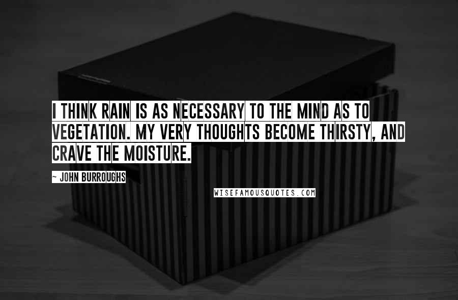John Burroughs Quotes: I think rain is as necessary to the mind as to vegetation. My very thoughts become thirsty, and crave the moisture.