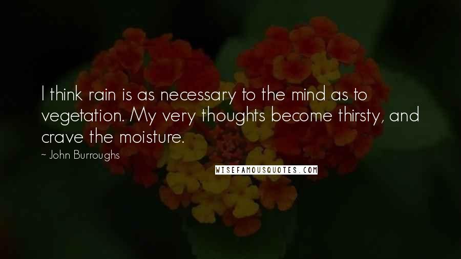 John Burroughs Quotes: I think rain is as necessary to the mind as to vegetation. My very thoughts become thirsty, and crave the moisture.