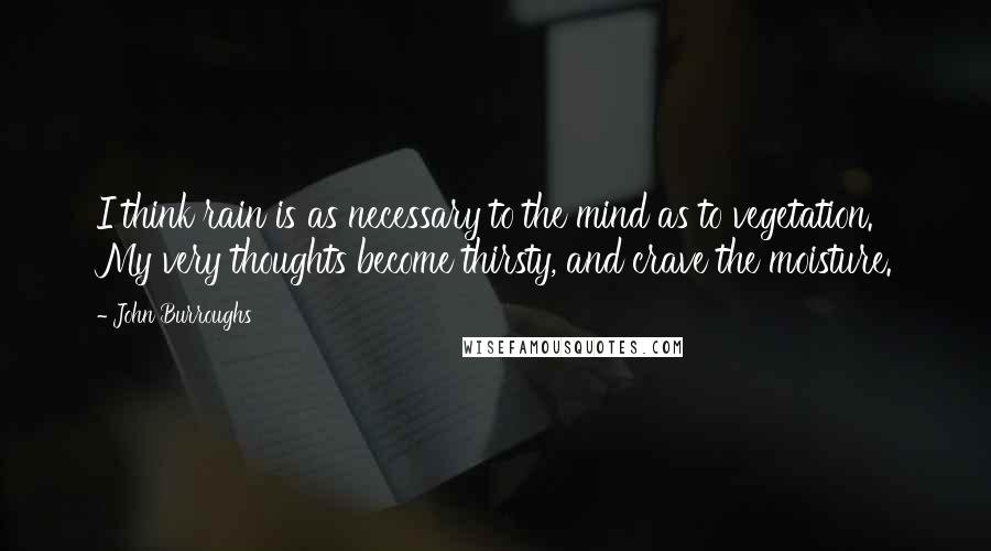 John Burroughs Quotes: I think rain is as necessary to the mind as to vegetation. My very thoughts become thirsty, and crave the moisture.