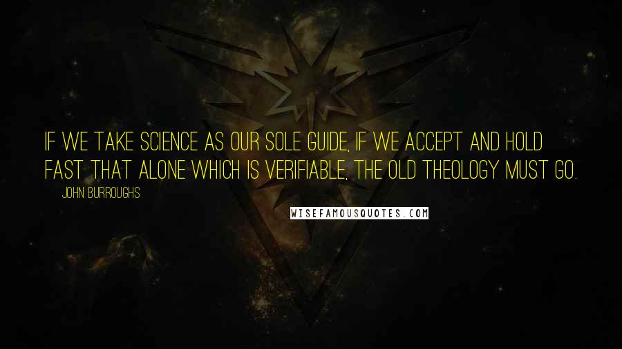 John Burroughs Quotes: If we take science as our sole guide, if we accept and hold fast that alone which is verifiable, the old theology must go.