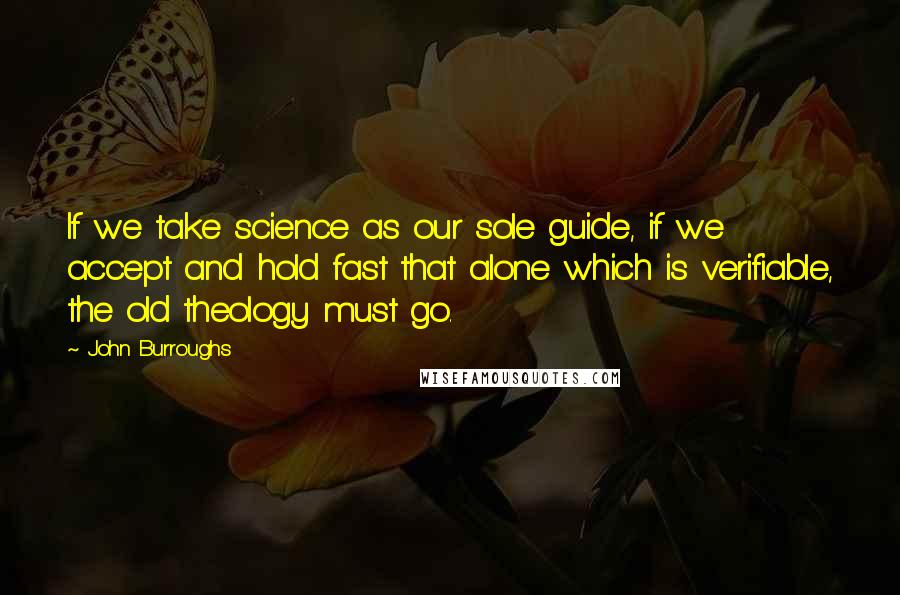 John Burroughs Quotes: If we take science as our sole guide, if we accept and hold fast that alone which is verifiable, the old theology must go.