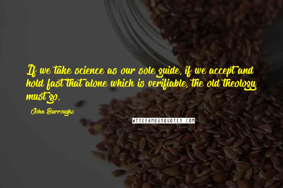John Burroughs Quotes: If we take science as our sole guide, if we accept and hold fast that alone which is verifiable, the old theology must go.