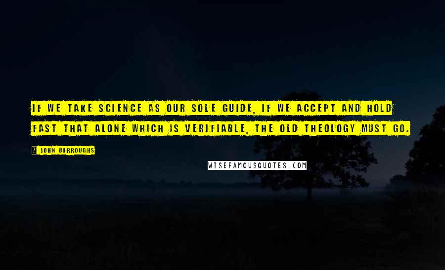 John Burroughs Quotes: If we take science as our sole guide, if we accept and hold fast that alone which is verifiable, the old theology must go.