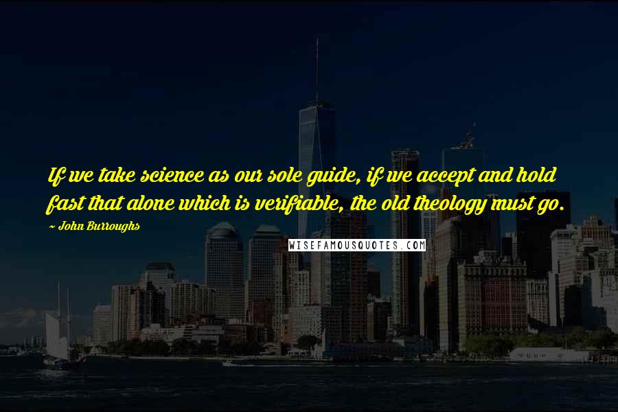 John Burroughs Quotes: If we take science as our sole guide, if we accept and hold fast that alone which is verifiable, the old theology must go.