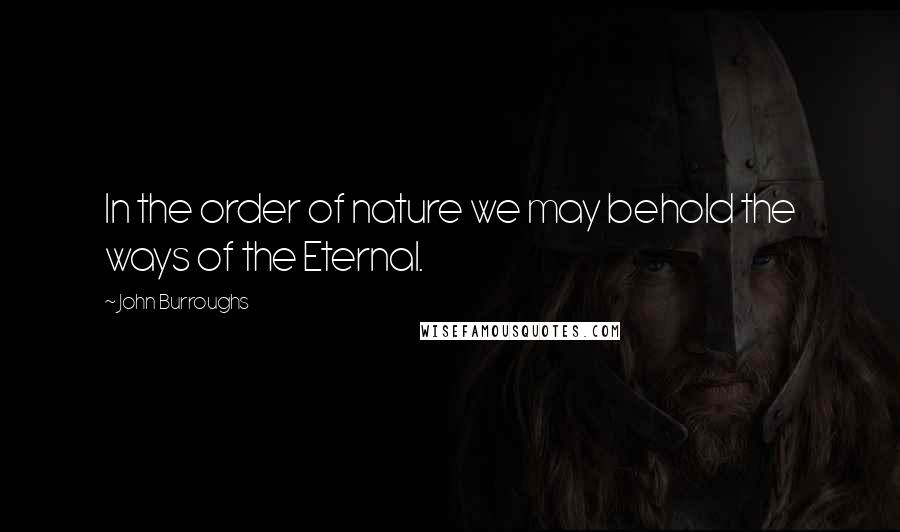 John Burroughs Quotes: In the order of nature we may behold the ways of the Eternal.