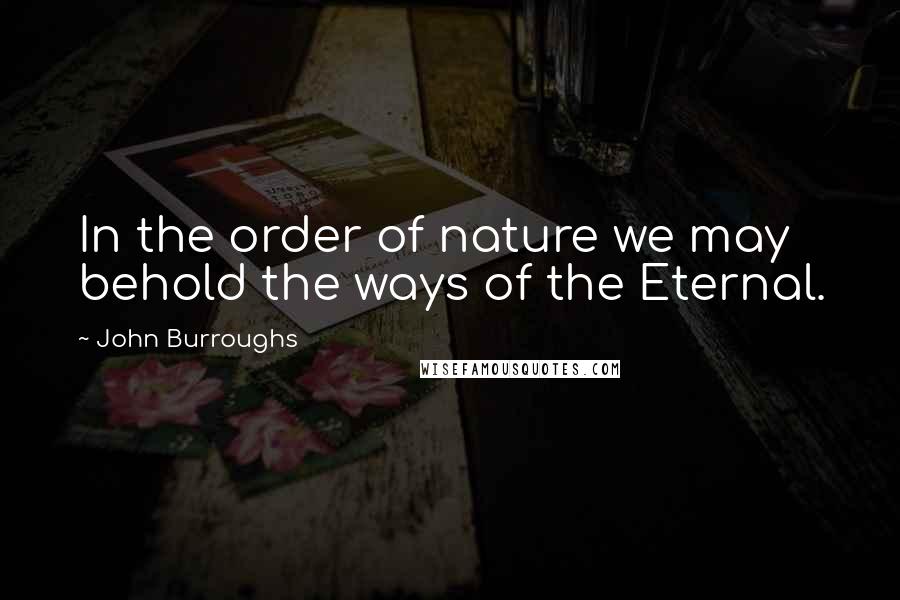 John Burroughs Quotes: In the order of nature we may behold the ways of the Eternal.