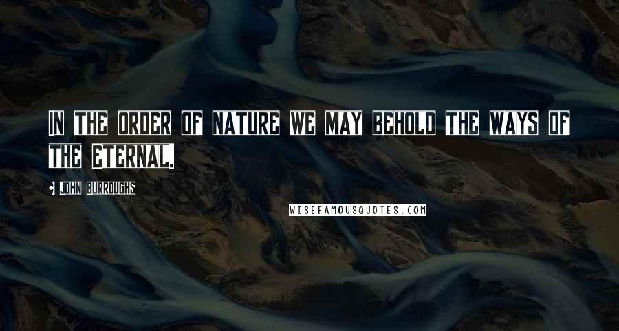 John Burroughs Quotes: In the order of nature we may behold the ways of the Eternal.