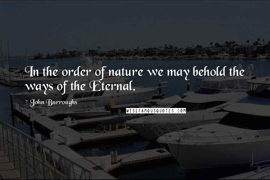 John Burroughs Quotes: In the order of nature we may behold the ways of the Eternal.