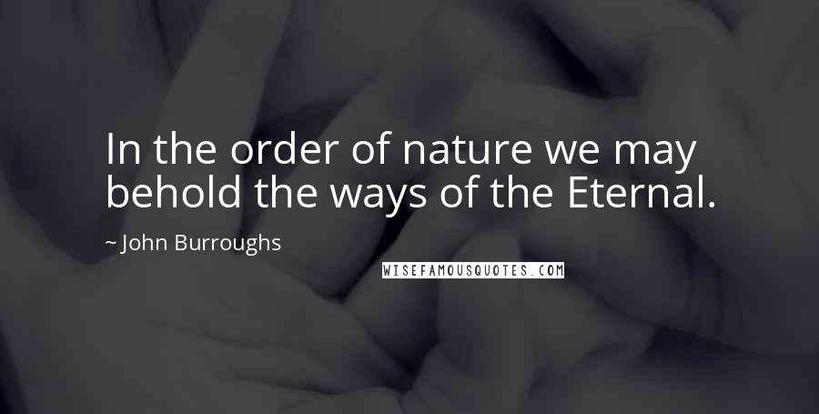 John Burroughs Quotes: In the order of nature we may behold the ways of the Eternal.