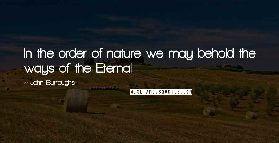 John Burroughs Quotes: In the order of nature we may behold the ways of the Eternal.