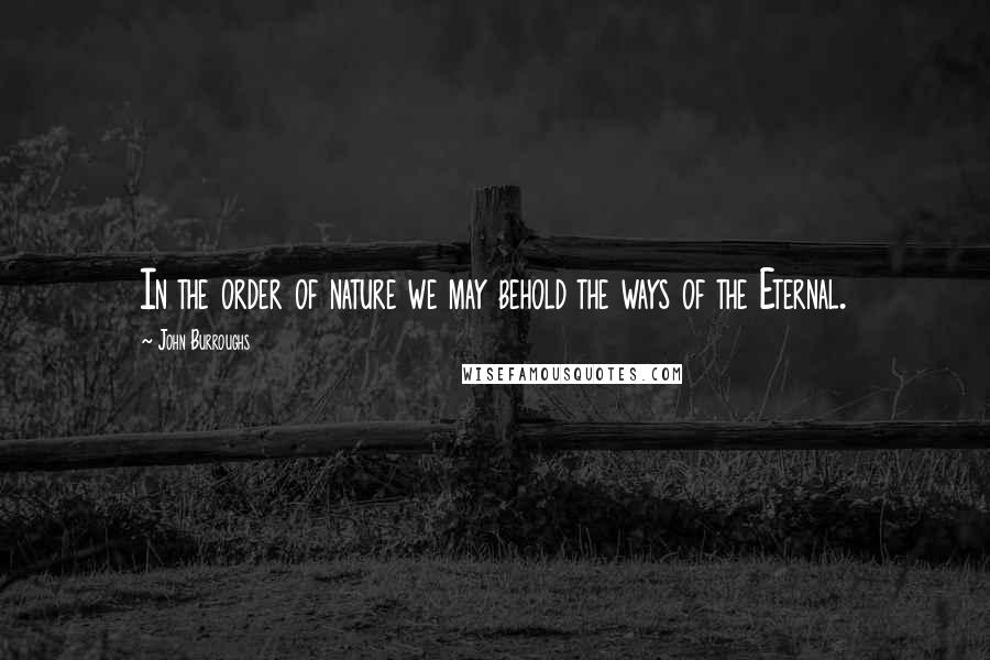 John Burroughs Quotes: In the order of nature we may behold the ways of the Eternal.