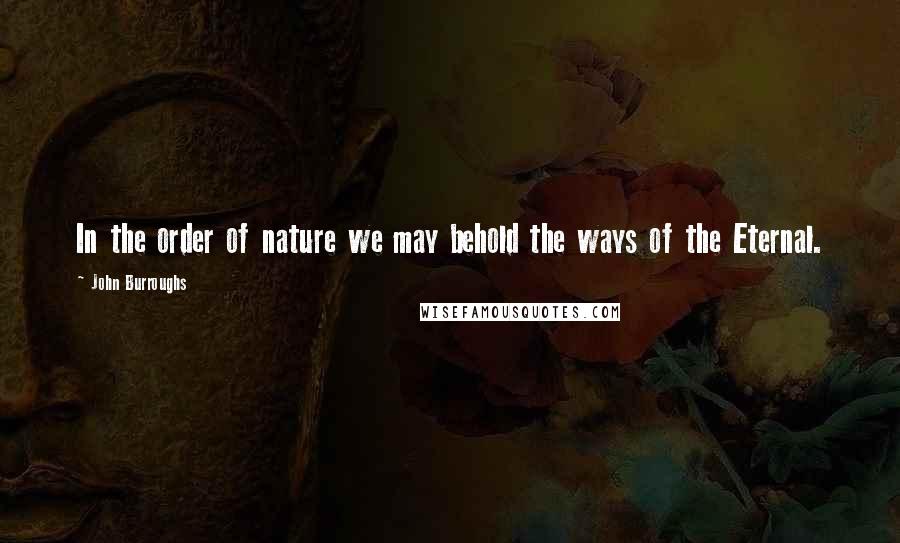 John Burroughs Quotes: In the order of nature we may behold the ways of the Eternal.