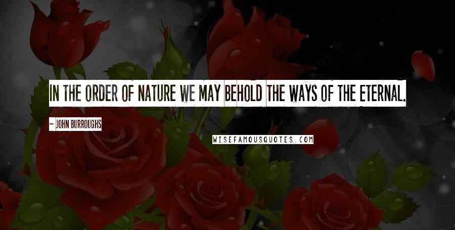 John Burroughs Quotes: In the order of nature we may behold the ways of the Eternal.