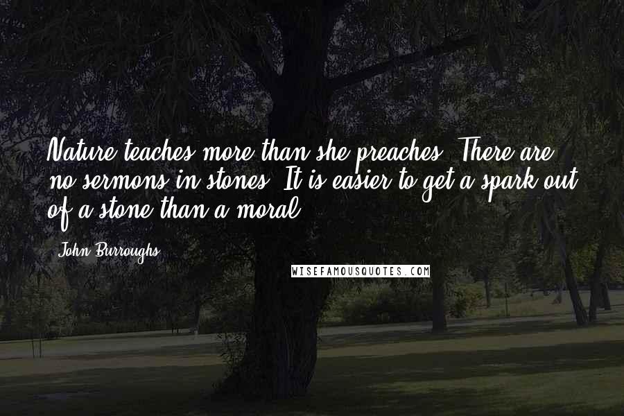 John Burroughs Quotes: Nature teaches more than she preaches. There are no sermons in stones. It is easier to get a spark out of a stone than a moral.