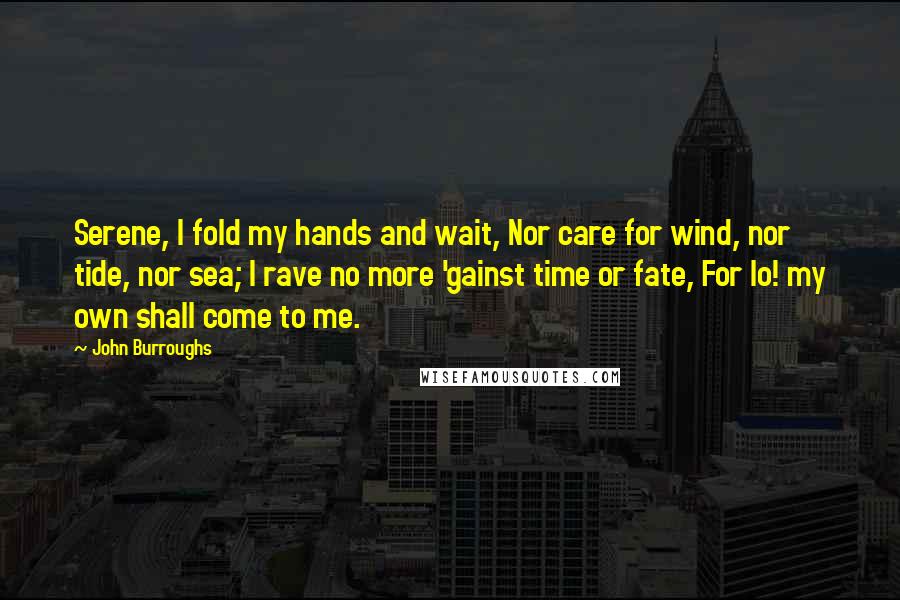 John Burroughs Quotes: Serene, I fold my hands and wait, Nor care for wind, nor tide, nor sea; I rave no more 'gainst time or fate, For lo! my own shall come to me.