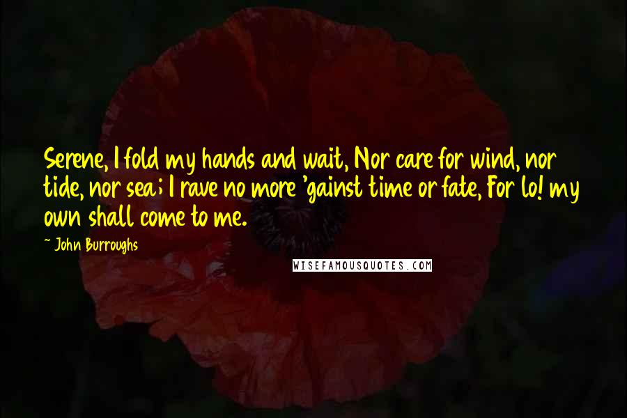 John Burroughs Quotes: Serene, I fold my hands and wait, Nor care for wind, nor tide, nor sea; I rave no more 'gainst time or fate, For lo! my own shall come to me.