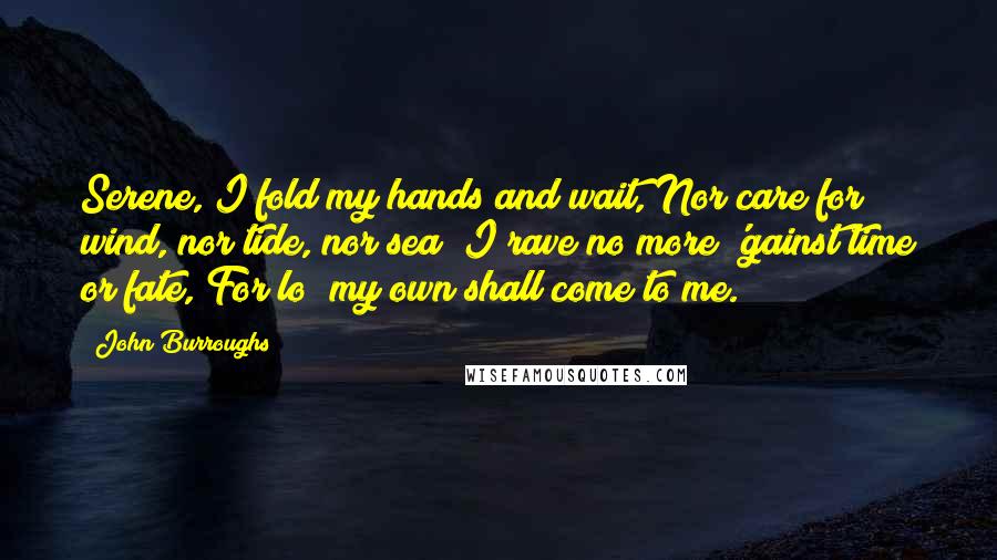 John Burroughs Quotes: Serene, I fold my hands and wait, Nor care for wind, nor tide, nor sea; I rave no more 'gainst time or fate, For lo! my own shall come to me.