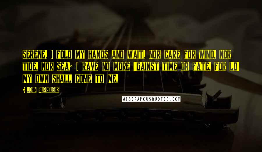 John Burroughs Quotes: Serene, I fold my hands and wait, Nor care for wind, nor tide, nor sea; I rave no more 'gainst time or fate, For lo! my own shall come to me.