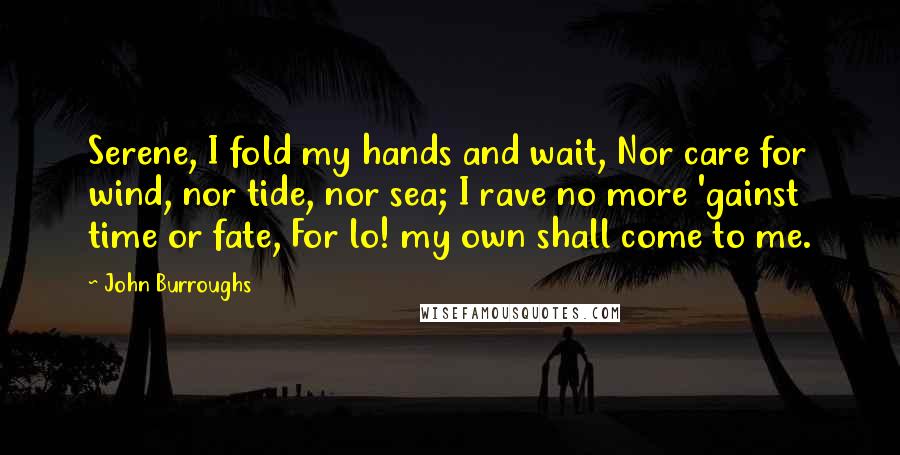 John Burroughs Quotes: Serene, I fold my hands and wait, Nor care for wind, nor tide, nor sea; I rave no more 'gainst time or fate, For lo! my own shall come to me.