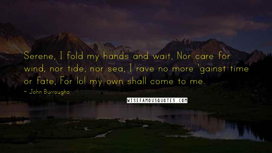 John Burroughs Quotes: Serene, I fold my hands and wait, Nor care for wind, nor tide, nor sea; I rave no more 'gainst time or fate, For lo! my own shall come to me.