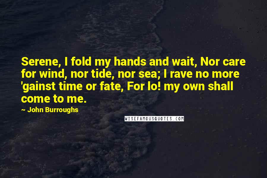 John Burroughs Quotes: Serene, I fold my hands and wait, Nor care for wind, nor tide, nor sea; I rave no more 'gainst time or fate, For lo! my own shall come to me.