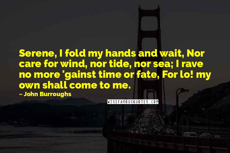 John Burroughs Quotes: Serene, I fold my hands and wait, Nor care for wind, nor tide, nor sea; I rave no more 'gainst time or fate, For lo! my own shall come to me.