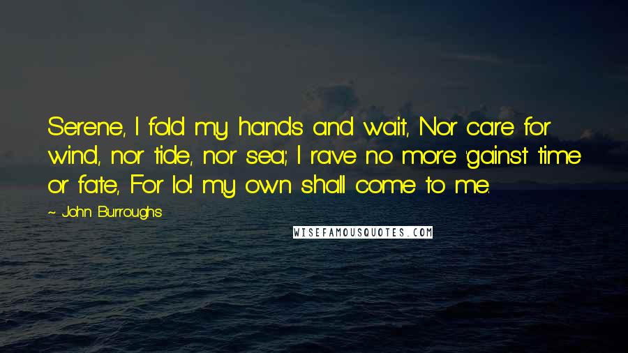 John Burroughs Quotes: Serene, I fold my hands and wait, Nor care for wind, nor tide, nor sea; I rave no more 'gainst time or fate, For lo! my own shall come to me.