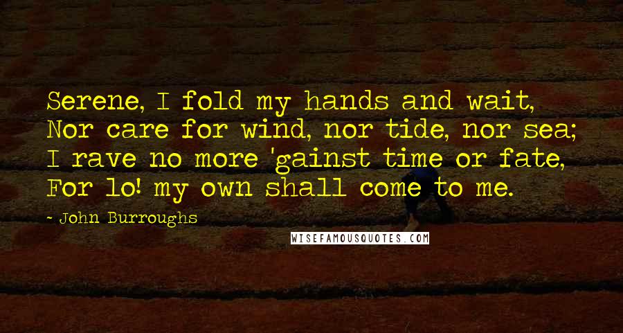 John Burroughs Quotes: Serene, I fold my hands and wait, Nor care for wind, nor tide, nor sea; I rave no more 'gainst time or fate, For lo! my own shall come to me.