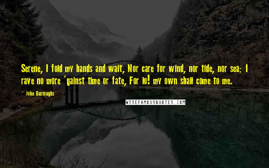 John Burroughs Quotes: Serene, I fold my hands and wait, Nor care for wind, nor tide, nor sea; I rave no more 'gainst time or fate, For lo! my own shall come to me.