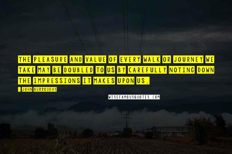 John Burroughs Quotes: The pleasure and value of every walk or journey we take may be doubled to us by carefully noting down the impressions it makes upon us.