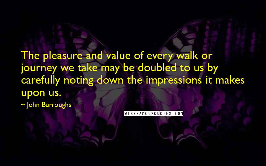 John Burroughs Quotes: The pleasure and value of every walk or journey we take may be doubled to us by carefully noting down the impressions it makes upon us.