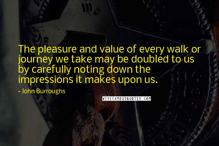 John Burroughs Quotes: The pleasure and value of every walk or journey we take may be doubled to us by carefully noting down the impressions it makes upon us.