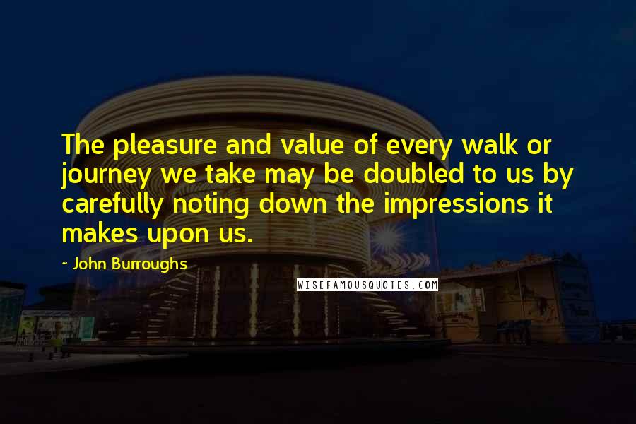 John Burroughs Quotes: The pleasure and value of every walk or journey we take may be doubled to us by carefully noting down the impressions it makes upon us.