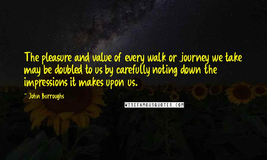 John Burroughs Quotes: The pleasure and value of every walk or journey we take may be doubled to us by carefully noting down the impressions it makes upon us.