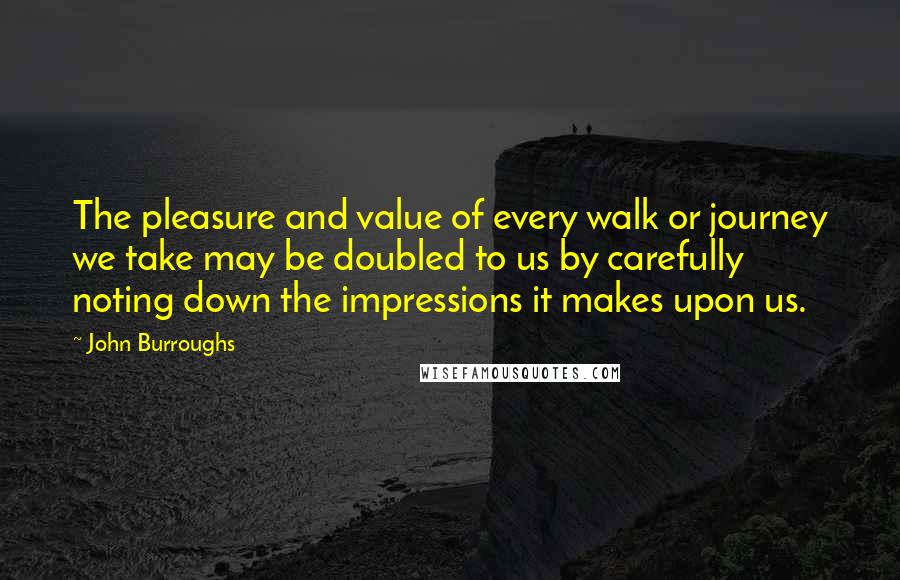 John Burroughs Quotes: The pleasure and value of every walk or journey we take may be doubled to us by carefully noting down the impressions it makes upon us.