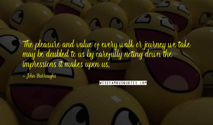 John Burroughs Quotes: The pleasure and value of every walk or journey we take may be doubled to us by carefully noting down the impressions it makes upon us.