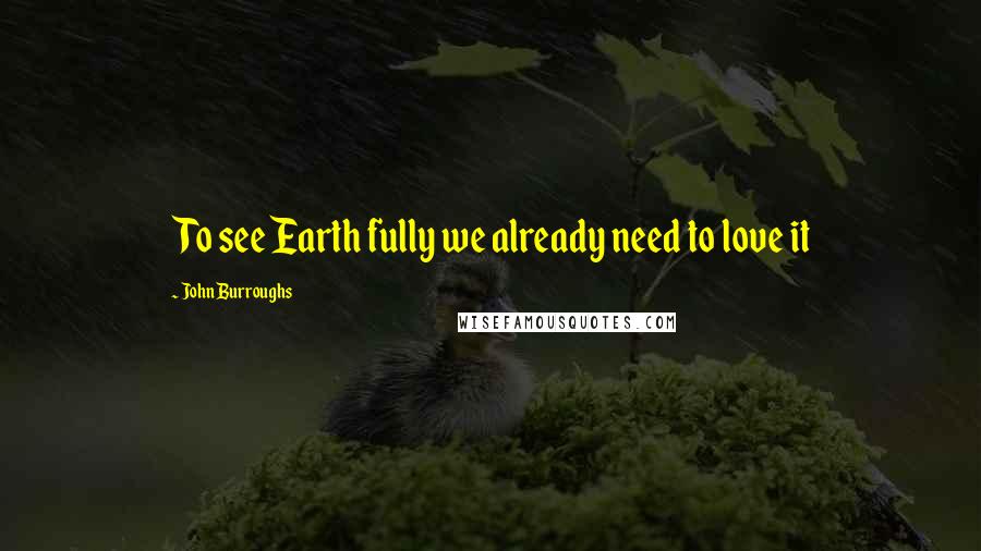 John Burroughs Quotes: To see Earth fully we already need to love it
