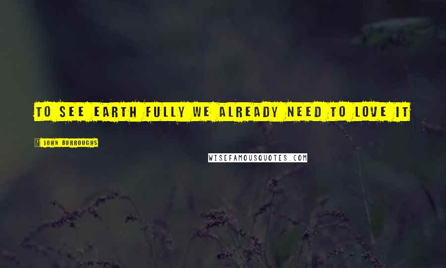 John Burroughs Quotes: To see Earth fully we already need to love it