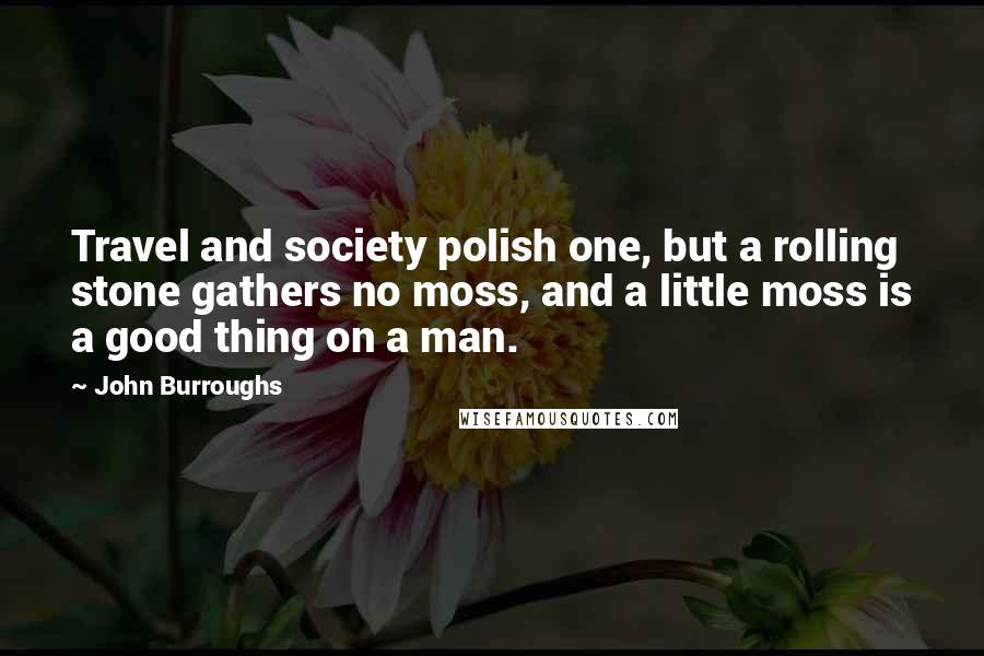 John Burroughs Quotes: Travel and society polish one, but a rolling stone gathers no moss, and a little moss is a good thing on a man.