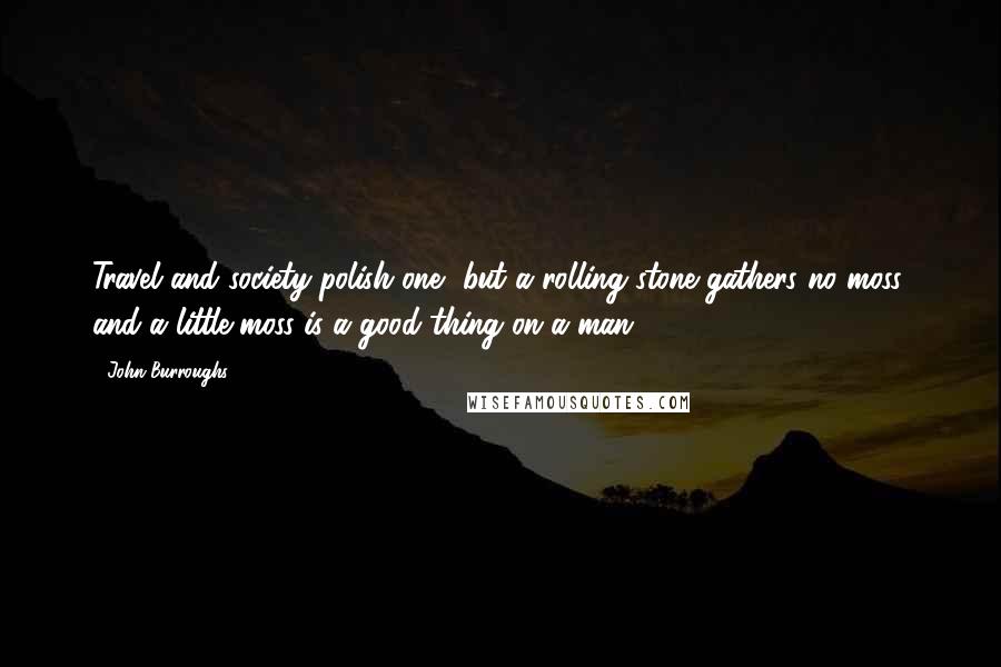 John Burroughs Quotes: Travel and society polish one, but a rolling stone gathers no moss, and a little moss is a good thing on a man.