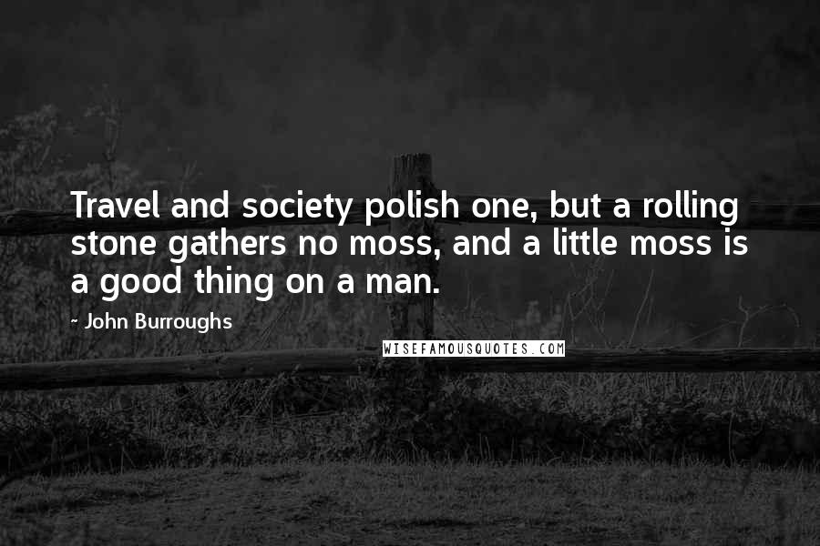 John Burroughs Quotes: Travel and society polish one, but a rolling stone gathers no moss, and a little moss is a good thing on a man.