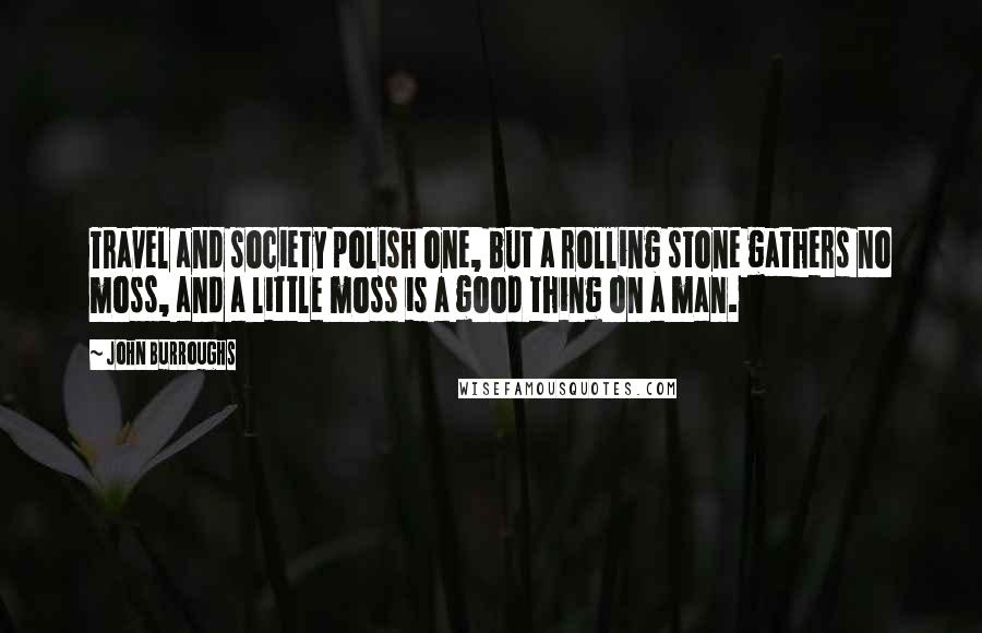 John Burroughs Quotes: Travel and society polish one, but a rolling stone gathers no moss, and a little moss is a good thing on a man.