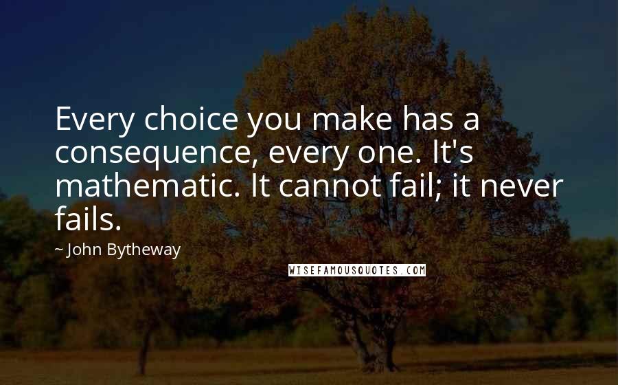 John Bytheway Quotes: Every choice you make has a consequence, every one. It's mathematic. It cannot fail; it never fails.