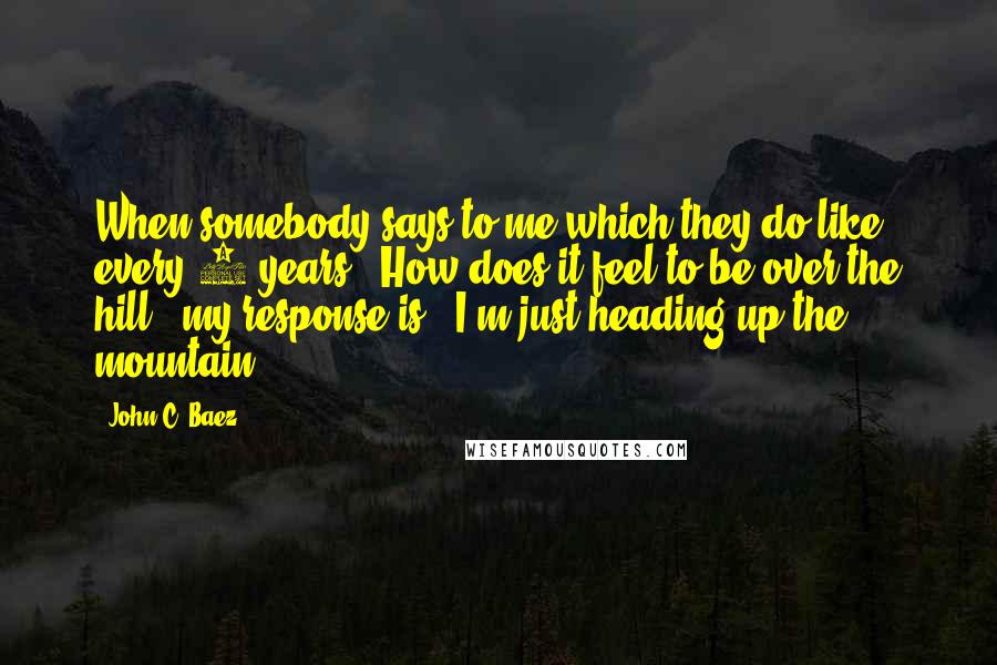 John C. Baez Quotes: When somebody says to me-which they do like every 5 years- "How does it feel to be over the hill?" my response is, "I'm just heading up the mountain."