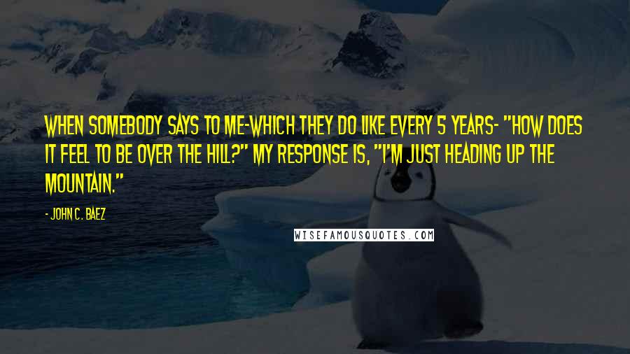 John C. Baez Quotes: When somebody says to me-which they do like every 5 years- "How does it feel to be over the hill?" my response is, "I'm just heading up the mountain."