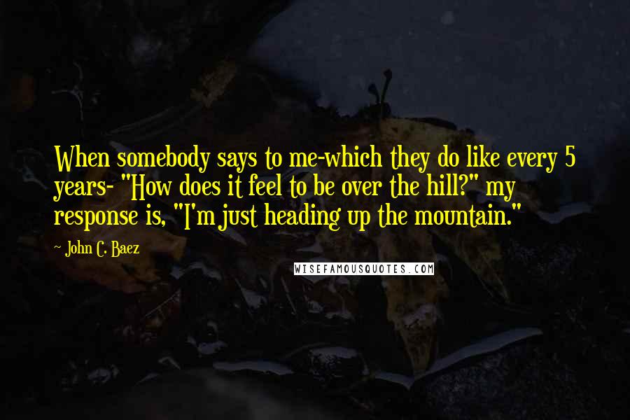 John C. Baez Quotes: When somebody says to me-which they do like every 5 years- "How does it feel to be over the hill?" my response is, "I'm just heading up the mountain."