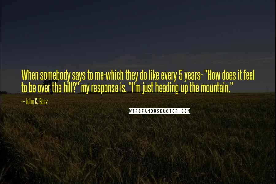 John C. Baez Quotes: When somebody says to me-which they do like every 5 years- "How does it feel to be over the hill?" my response is, "I'm just heading up the mountain."