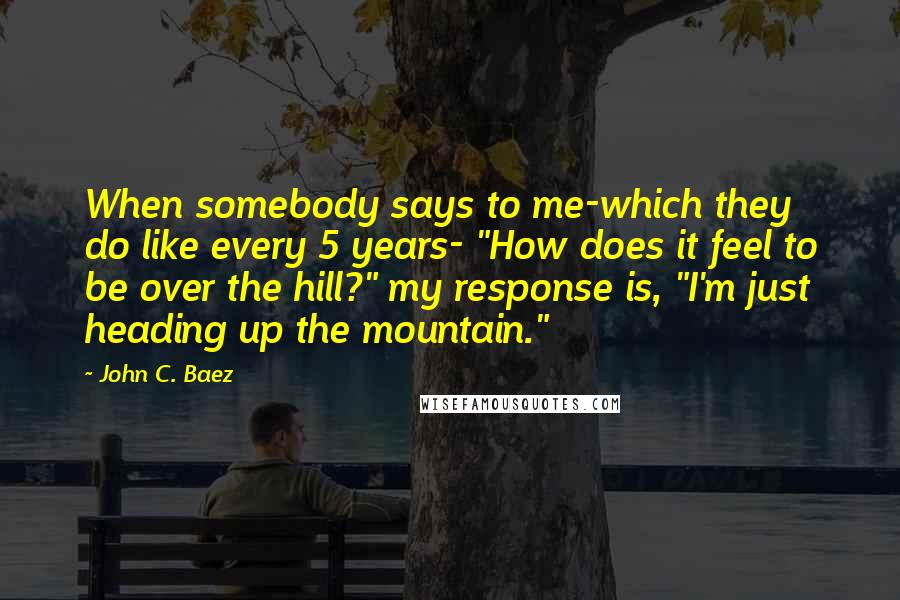 John C. Baez Quotes: When somebody says to me-which they do like every 5 years- "How does it feel to be over the hill?" my response is, "I'm just heading up the mountain."