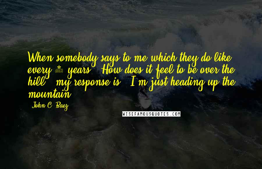 John C. Baez Quotes: When somebody says to me-which they do like every 5 years- "How does it feel to be over the hill?" my response is, "I'm just heading up the mountain."